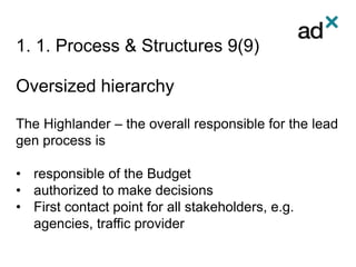 1. 1. Process & Structures 9(9)
Oversized hierarchy
The Highlander – the overall responsible for the lead
gen process is
• responsible of the Budget
• authorized to make decisions
• First contact point for all stakeholders, e.g.
agencies, traffic provider
 