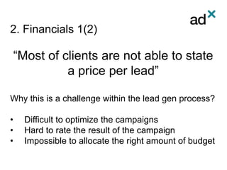2. Financials 1(2)
“Most of clients are not able to state
a price per lead”
Why this is a challenge within the lead gen process?
• Difficult to optimize the campaigns
• Hard to rate the result of the campaign
• Impossible to allocate the right amount of budget
 