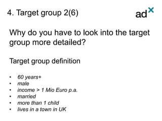 4. Target group 2(6)
Why do you have to look into the target
group more detailed?
Target group definition
• 60 years+
• male
• income > 1 Mio Euro p.a.
• married
• more than 1 child
• lives in a town in UK
 