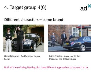 4. Target group 4(6)
Different characters – some brand
Ozzy Osbourne - Godfather of Heavy
Metal
Price Charles – successor to the
throne of the British Empire
Both of them driving Bentley. But have different approaches to buy such a car.
 