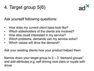 4. Target group 5(6)
Ask yourself following questions:
• How does my current client base look like?
• Which stakeholders of the clients are involved?
• How else could interested in my service?
• Which problems, demands can my service solve?
• Which values will drive the demand?
Ask your existing clients how your product helped them
Narrow down your target group to 2 – 3 “demand groups”
and add attributes e.g. self driving rock stars or royals with
driver
 