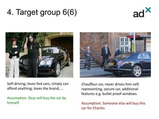 4. Target group 6(6)
Self-driving, loves fast cars, simply can
afford anything, loves the brand, …
Assumption: Ozzy will buy the car by
himself.
Chauffeur car, never drives him-self,
representing, secure car, additional
features e.g. bullet proof windows
Assumption: Someone else will buy this
car for Charles
 