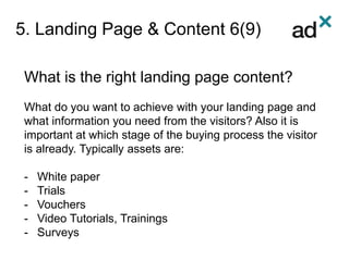 5. Landing Page & Content 6(9)
What is the right landing page content?
What do you want to achieve with your landing page and
what information you need from the visitors? Also it is
important at which stage of the buying process the visitor
is already. Typically assets are:
- White paper
- Trials
- Vouchers
- Video Tutorials, Trainings
- Surveys
 