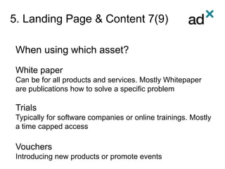 5. Landing Page & Content 7(9)
When using which asset?
White paper
Can be for all products and services. Mostly Whitepaper
are publications how to solve a specific problem
Trials
Typically for software companies or online trainings. Mostly
a time capped access
Vouchers
Introducing new products or promote events
 