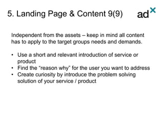 5. Landing Page & Content 9(9)
Independent from the assets – keep in mind all content
has to apply to the target groups needs and demands.
• Use a short and relevant introduction of service or
product
• Find the “reason why” for the user you want to address
• Create curiosity by introduce the problem solving
solution of your service / product
 