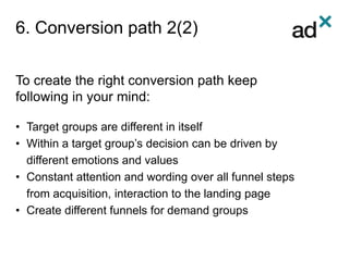 6. Conversion path 2(2)
To create the right conversion path keep
following in your mind:
• Target groups are different in itself
• Within a target group’s decision can be driven by
different emotions and values
• Constant attention and wording over all funnel steps
from acquisition, interaction to the landing page
• Create different funnels for demand groups
 