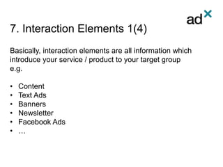 7. Interaction Elements 1(4)
Basically, interaction elements are all information which
introduce your service / product to your target group
e.g.
• Content
• Text Ads
• Banners
• Newsletter
• Facebook Ads
• …
 