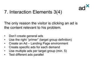 7. Interaction Elements 3(4)
The only reason the visitor is clicking an ad is
the content relevant to his problem.
• Don’t create general ads
• Use the right “primer” (target group definition)
• Create an Ad – Landing Page environment
• Create specific ads for each demand
• Use multiple ads per target group (min. 5)
• Test different ads parallel
 