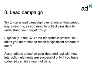 8. Lead campaign
Try to run a lead campaign over a longer time period
e.g. 3 months, as you need to collect user data to
understand your target group.
Especially in the B2B area the traffic is limited, so it
takes you more time to reach a significant amount of
users
Assumptions based on user data and test with new
interaction elements are successful only if you have
collected certain amount of data.
 