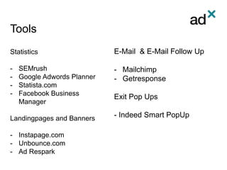 Tools
Statistics
- SEMrush
- Google Adwords Planner
- Statista.com
- Facebook Business
Manager
Landingpages and Banners
- Instapage.com
- Unbounce.com
- Ad Respark
E-Mail & E-Mail Follow Up
- Mailchimp
- Getresponse
Exit Pop Ups
- Indeed Smart PopUp
 