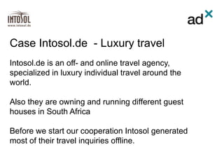 Intosol.de is an off- and online travel agency,
specialized in luxury individual travel around the
world.
Also they are owning and running different guest
houses in South Africa
Before we start our cooperation Intosol generated
most of their travel inquiries offline.
Case Intosol.de - Luxury travel
 