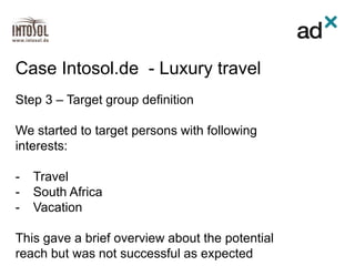 Step 3 – Target group definition
We started to target persons with following
interests:
- Travel
- South Africa
- Vacation
This gave a brief overview about the potential
reach but was not successful as expected
Case Intosol.de - Luxury travel
 