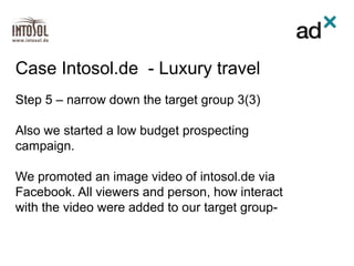 Step 5 – narrow down the target group 3(3)
Also we started a low budget prospecting
campaign.
We promoted an image video of intosol.de via
Facebook. All viewers and person, how interact
with the video were added to our target group-
Case Intosol.de - Luxury travel
 