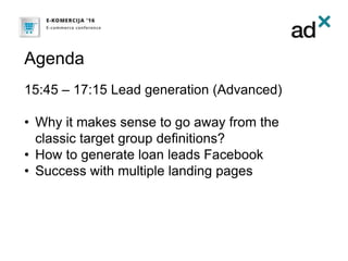 Agenda
15:45 – 17:15 Lead generation (Advanced)
• Why it makes sense to go away from the
classic target group definitions?
• How to generate loan leads Facebook
• Success with multiple landing pages
 