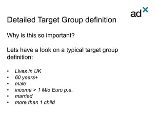Detailed Target Group definition
Why is this so important?
Lets have a look on a typical target group
definition:
• Lives in UK
• 60 years+
• male
• income > 1 Mio Euro p.a.
• married
• more than 1 child
 