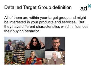 Detailed Target Group definition
All of them are within your target group and might
be interested in your products and services. But
they have different characteristics which influences
their buying behavior.
 