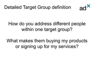 Detailed Target Group definition
How do you address different people
within one target group?
What makes them buying my products
or signing up for my services?
 