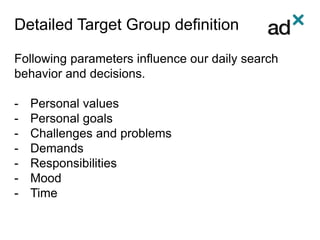 Detailed Target Group definition
Following parameters influence our daily search
behavior and decisions.
- Personal values
- Personal goals
- Challenges and problems
- Demands
- Responsibilities
- Mood
- Time
 