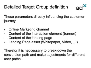 Detailed Target Group definition
These parameters directly influencing the customer
journey
- Online Marketing channel
- Content of the interaction element (banner)
- Content of the landing page
- Landing Page asset (Whitepaper, Video, …)
Therefor it is neccessary to break down the
conversion path and make adjustments for different
user paths.
 