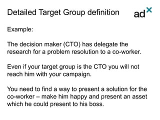 Detailed Target Group definition
Example:
The decision maker (CTO) has delegate the
research for a problem resolution to a co-worker.
Even if your target group is the CTO you will not
reach him with your campaign.
You need to find a way to present a solution for the
co-worker – make him happy and present an asset
which he could present to his boss.
 