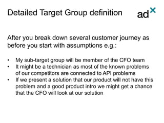 Detailed Target Group definition
After you break down several customer journey as
before you start with assumptions e.g.:
• My sub-target group will be member of the CFO team
• It might be a technician as most of the known problems
of our competitors are connected to API problems
• If we present a solution that our product will not have this
problem and a good product intro we might get a chance
that the CFO will look at our solution
 