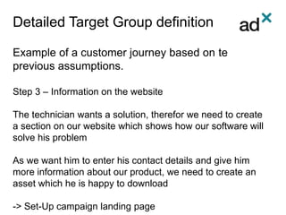 Detailed Target Group definition
Example of a customer journey based on te
previous assumptions.
Step 3 – Information on the website
The technician wants a solution, therefor we need to create
a section on our website which shows how our software will
solve his problem
As we want him to enter his contact details and give him
more information about our product, we need to create an
asset which he is happy to download
-> Set-Up campaign landing page
 
