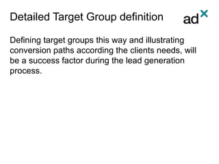 Detailed Target Group definition
Defining target groups this way and illustrating
conversion paths according the clients needs, will
be a success factor during the lead generation
process.
 