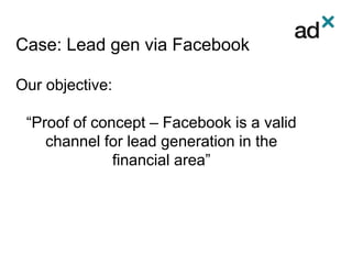 Case: Lead gen via Facebook
Our objective:
“Proof of concept – Facebook is a valid
channel for lead generation in the
financial area”
 