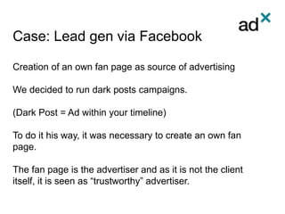 Case: Lead gen via Facebook
Creation of an own fan page as source of advertising
We decided to run dark posts campaigns.
(Dark Post = Ad within your timeline)
To do it his way, it was necessary to create an own fan
page.
The fan page is the advertiser and as it is not the client
itself, it is seen as “trustworthy” advertiser.
 