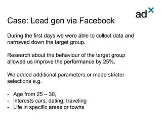 Case: Lead gen via Facebook
During the first days we were able to collect data and
narrowed down the target group.
Research about the behaviour of the target group
allowed us improve the performance by 25%.
We added additional parameters or made stricter
selections e.g.
- Age from 25 – 30,
- interests cars, dating, traveling
- Life in specific areas or towns
 