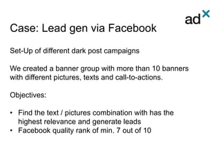 Case: Lead gen via Facebook
Set-Up of different dark post campaigns
We created a banner group with more than 10 banners
with different pictures, texts and call-to-actions.
Objectives:
• Find the text / pictures combination with has the
highest relevance and generate leads
• Facebook quality rank of min. 7 out of 10
 