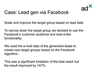 Case: Lead gen via Facebook
Scale and improve the target group based on lead data
To narrow down the target group we decided to use the
Facebook’s customer audience and look-a-like
functionality.
We used the e-mail data of the generated leads to
create new target groups based on the Facebook
algorithm.
This was a significant limitation of the total reach but
the result improved by 147%.
 