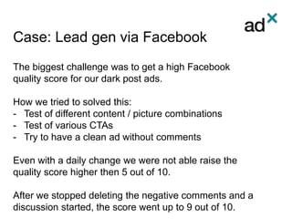Case: Lead gen via Facebook
The biggest challenge was to get a high Facebook
quality score for our dark post ads.
How we tried to solved this:
- Test of different content / picture combinations
- Test of various CTAs
- Try to have a clean ad without comments
Even with a daily change we were not able raise the
quality score higher then 5 out of 10.
After we stopped deleting the negative comments and a
discussion started, the score went up to 9 out of 10.
 