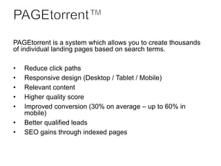 PAGEtorrent is a system which allows you to create thousands
of individual landing pages based on search terms.
• Reduce click paths
• Responsive design (Desktop / Tablet / Mobile)
• Relevant content
• Higher quality score
• Improved conversion (30% on average – up to 60% in
mobile)
• Better qualified leads
• SEO gains through indexed pages
 