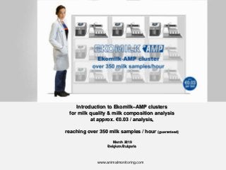 Introduction to Ekomilk–AMP clusters
for milk quality & milk composition analysis
at approx. €0.03 / analysis,
reaching over 350 milk samples / hour (guaranteed)
March 2019
Belgium/Bulgaria
www.animalmonitoring.com
 