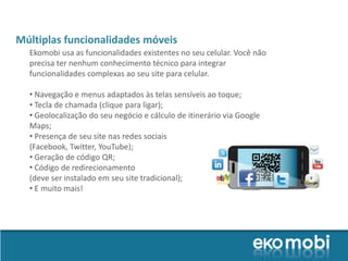 Múltiplas funcionalidades móveis
  Ekomobi usa as funcionalidades existentes no seu celular. Você não
  precisa ter nenhum conhecimento técnico para integrar
  funcionalidades complexas ao seu site para celular.

  • Navegação e menus adaptados às telas sensíveis ao toque;
  • Tecla de chamada (clique para ligar);
  • Geolocalização do seu negócio e cálculo de itinerário via Google
  Maps;
  • Presença de seu site nas redes sociais
  (Facebook, Twitter, YouTube);
  • Geração de código QR;
  • Código de redirecionamento
  (deve ser instalado em seu site tradicional);
  • E muito mais!
 