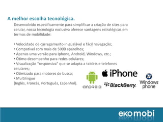 A melhor escolha tecnológica.
  Desenvolvido especificamente para simplificar a criação de sites para
  celular, nossa tecnologia exclusiva oferece vantagens estratégicas em
  termos de mobilidade:

  • Velocidade de carregamento inigualável e fácil navegação;
  • Compatível com mais de 5000 aparelhos;
  • Apenas uma versão para Iphone, Android, Windows, etc.;
  • Ótimo desempenho para redes celulares;
  • Visualização “responsiva” que se adapta a tablets e telefones
  celulares;
  • Otimizado para motores de busca;
  • Multilíngue
  (Inglês, Francês, Português, Espanhol).
 