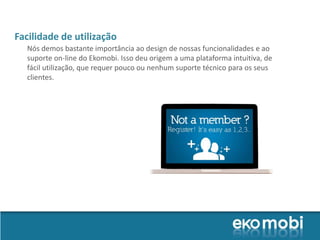 Facilidade de utilização
  Nós demos bastante importância ao design de nossas funcionalidades e ao
  suporte on-line do Ekomobi. Isso deu origem a uma plataforma intuitiva, de
  fácil utilização, que requer pouco ou nenhum suporte técnico para os seus
  clientes.
 