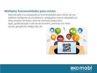 Múltiplas funcionalidades para celular.
  Ekomobi põe à sua disposição as funcionalidades para celular de seu
  telefone inteligente ou smartphone: navegação e menus adaptados às
  telas sensíveis ao toque, tecla de chamada (clique para
  ligar), geolocalização e cálculo de itinerário, presença nas redes
  sociais, geração de códigos QR, etc.
 