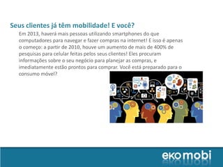 Seus clientes já têm mobilidade! E você?
  Em 2013, haverá mais pessoas utilizando smartphones do que
  computadores para navegar e fazer compras na internet! E isso é apenas
  o começo: a partir de 2010, houve um aumento de mais de 400% de
  pesquisas para celular feitas pelos seus clientes! Eles procuram
  informações sobre o seu negócio para planejar as compras, e
  imediatamente estão prontos para comprar. Você está preparado para o
  consumo móvel?
 