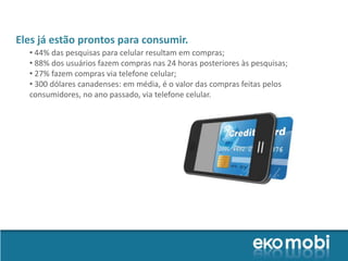 Eles já estão prontos para consumir.
  • 44% das pesquisas para celular resultam em compras;
  • 88% dos usuários fazem compras nas 24 horas posteriores às pesquisas;
  • 27% fazem compras via telefone celular;
  • 300 dólares canadenses: em média, é o valor das compras feitas pelos
  consumidores, no ano passado, via telefone celular.
 
