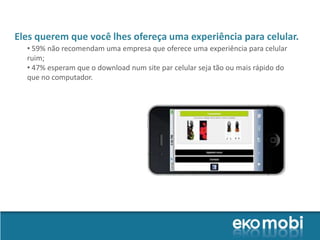 Eles querem que você lhes ofereça uma experiência para celular.
  • 59% não recomendam uma empresa que oferece uma experiência para celular
  ruim;
  • 47% esperam que o download num site par celular seja tão ou mais rápido do
  que no computador.
 