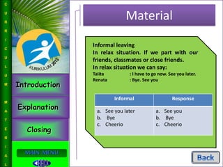 Introduction
Explanation
Closing
L
I
N
G
U
I
S
T
I
C
S
MAIN MENU
Material
C
U
R
R
I
C
U
L
U
M
M
A
T
E
R
I
A
L
Informal leaving
In relax situation. If we part with our
friends, classmates or close friends.
In relax situation we can say:
Talita : I have to go now. See you later.
Renata : Bye. See you
Informal Response
a. See you later
b. Bye
c. Cheerio
a. See you
b. Bye
c. Cheerio
 