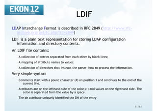 11/61
LDIF
LDAP Interchange Format is described in RFC 2849 (http://www.rfc-
archive.org/getrfc.php?rfc=2849)
LDIF is a plain text representation for storing LDAP configuration
information and directory contents.
An LDIF file contains:
A collection of entries separated from each other by blank lines;
A mapping of attribute names to values;
A collection of directives that instruct the parser how to process the information.
Very simple syntax:
Comments start with a pounc character (#) on position 1 and continues to the end of the
current line.
Attributes are on the lefthand side of the colon (:) and values on the righthand side. The
colon is separated from the value by a space.
The dn attribute uniquely identified the DN of the entry
 