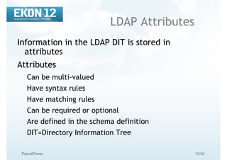 13/61PascalPower
LDAP Attributes
Information in the LDAP DIT is stored in
attributes
Attributes
Can be multi-valued
Have syntax rules
Have matching rules
Can be required or optional
Are defined in the schema definition
DIT=Directory Information Tree
 