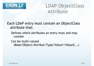 14/61PascalPower
LDAP ObjectClass
Attribute
Each LDAP entry must contain an ObjectClass
attribute that:
Defines which attributes an entry must and may
contain
Can be multi-valued
(Base/Object/Attribut/Type/Value1/Value2...)
 