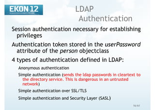 16/61
LDAP
Authentication
Session authentication necessary for establishing
privileges
Authentication token stored in the userPassword
attribute of the person objectclass
4 types of authentication defined in LDAP:
Anonymous authentication
Simple authentication (sends the ldap passwords in cleartext to
the directory service. This is dangerous in an untrusted
network)
Simple authentication over SSL/TLS
Simple authentication and Security Layer (SASL)
 