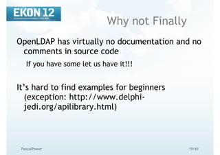 19/61PascalPower
Why not Finally
OpenLDAP has virtually no documentation and no
comments in source code
If you have some let us have it!!!
It’s hard to find examples for beginners
(exception: http://www.delphi-
jedi.org/apilibrary.html)
 