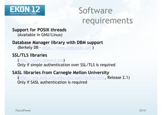 20/61PascalPower
Software
requirements
Support for POSIX threads
(Available in GNU/Linux)
Database Manager library with DBM support
(Berkely DB – http://www.sleepycat.com)
SSL/TLS libraries
(http://www.openssl.org)
Only if simple authentication over SSL/TLS is required
SASL libraries from Carnegie Mellon University
(http://asg.web.cmu.edu/sasl/sasl-library.html, Release 2.1)
Only if SASL authentication is required
 