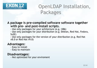 22/61
OpenLDAP Installation,
Packages
A package is pre-compiled software software together
with pre- and post-install scripts.
- Use only packages for your achitecture (e.g. i386)
- Use only packages for your distribution (e.g. Debian, Red Hat, Fedora,
SuSE)
- Use only packages for the version of your distribution (e.g. Red Hat
v8.0 or Red Hat v9.0)
Advantages:
- Easy to install
- Easy to maintain
Disadvantages:
- Not optimized for your enviroment
 